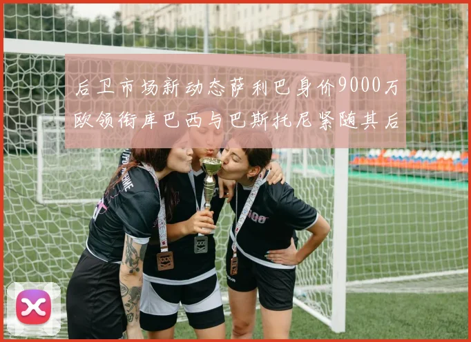 后卫市场新动态萨利巴身价9000万欧领衔库巴西与巴斯托尼紧随其后
