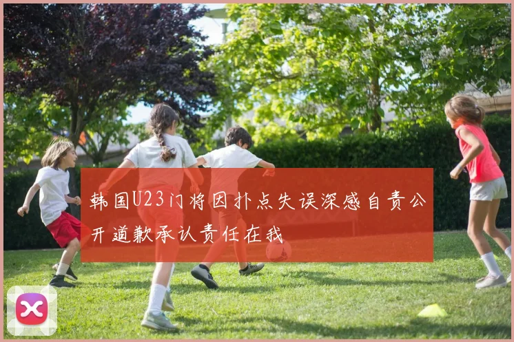 韩国U23门将因扑点失误深感自责公开道歉承认责任在我