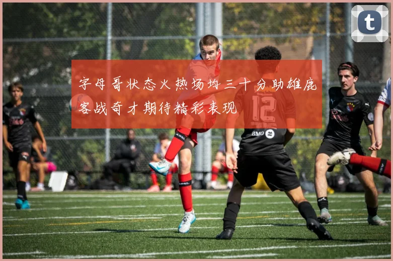 字母哥状态火热场均三十分助雄鹿客战奇才期待精彩表现
