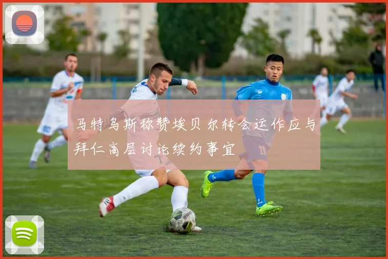 马特乌斯称赞埃贝尔转会运作应与拜仁高层讨论续约事宜