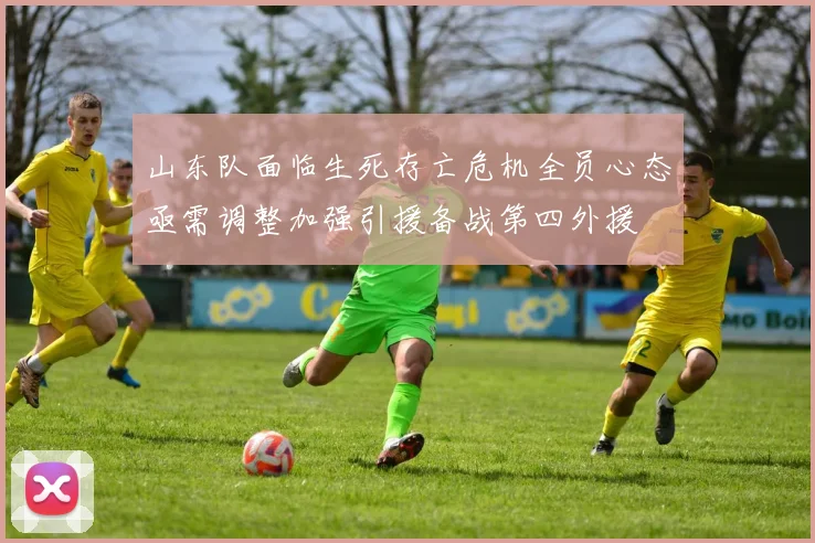 山东队面临生死存亡危机全员心态亟需调整加强引援备战第四外援