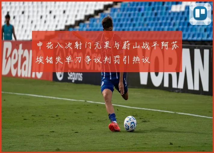 申花八次射门无果与蔚山战平阿苏埃错失单刀争议判罚引热议