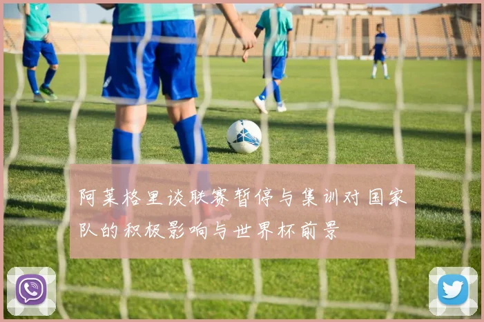 阿莱格里谈联赛暂停与集训对国家队的积极影响与世界杯前景