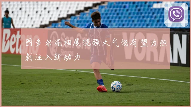 图多尔亮相展现强大气场有望为热刺注入新动力