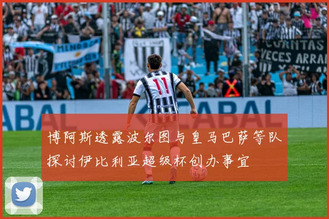 博阿斯透露波尔图与皇马巴萨等队探讨伊比利亚超级杯创办事宜