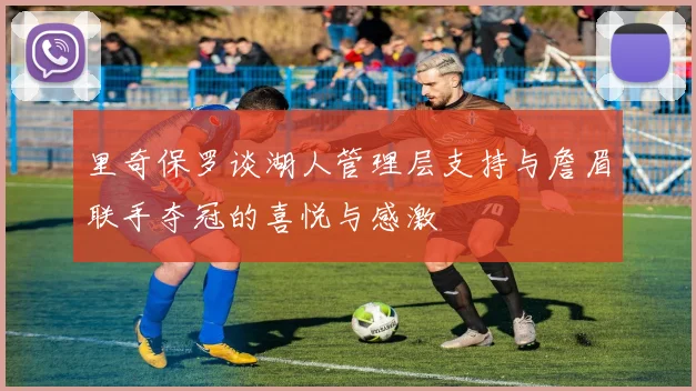 里奇保罗谈湖人管理层支持与詹眉联手夺冠的喜悦与感激