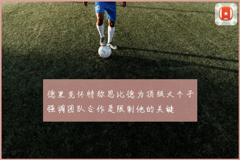 德里克怀特称恩比德为顶级大个子强调团队合作是限制他的关键