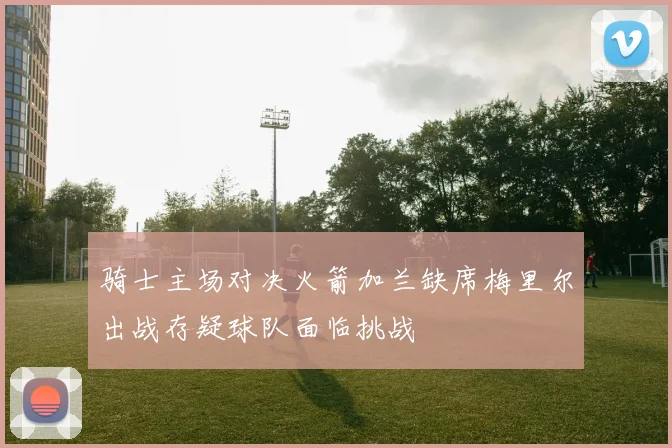 骑士主场对决火箭加兰缺席梅里尔出战存疑球队面临挑战