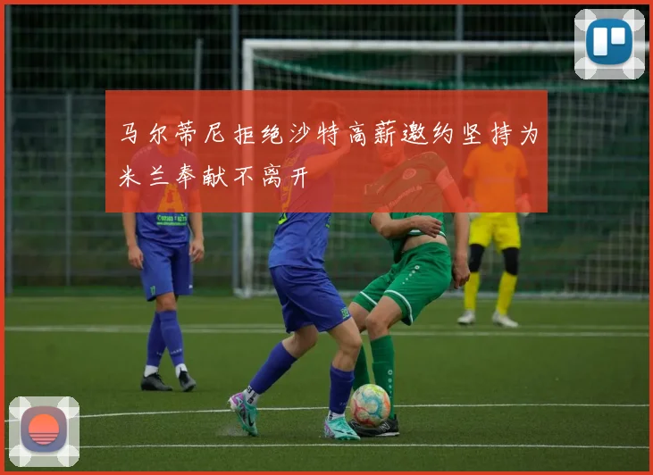 马尔蒂尼拒绝沙特高薪邀约坚持为米兰奉献不离开