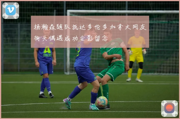 杨瀚森随队抵达多伦多加拿大网友街头偶遇成功合影留念