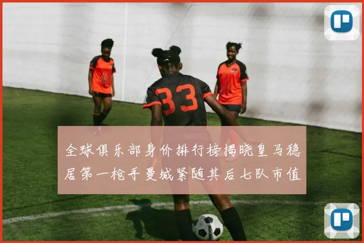 全球俱乐部身价排行榜揭晓皇马稳居第一枪手曼城紧随其后七队市值超十亿