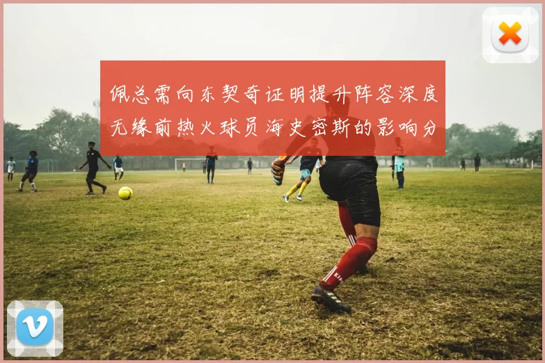 佩总需向东契奇证明提升阵容深度无缘前热火球员海史密斯的影响分析