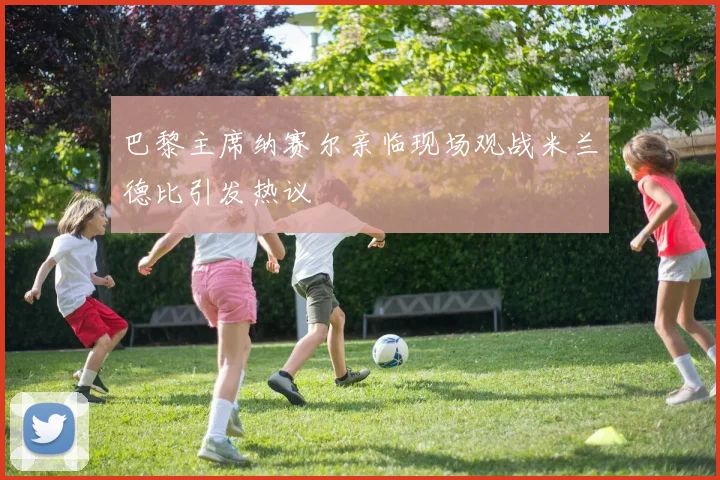 巴黎主席纳赛尔亲临现场观战米兰德比引发热议
