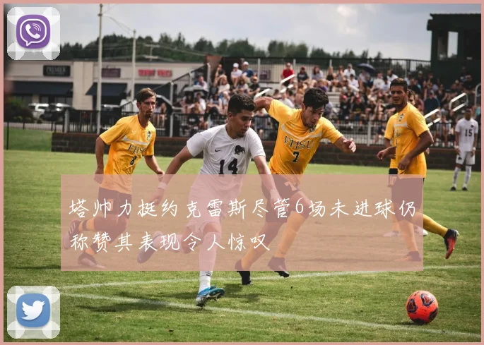 塔帅力挺约克雷斯尽管6场未进球仍称赞其表现令人惊叹