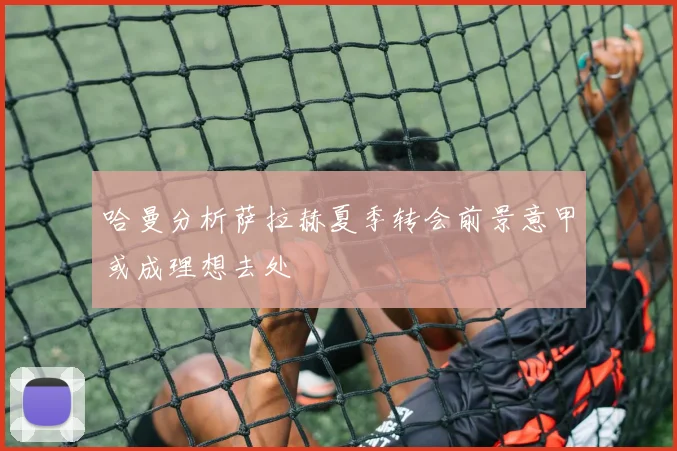 哈曼分析萨拉赫夏季转会前景意甲或成理想去处