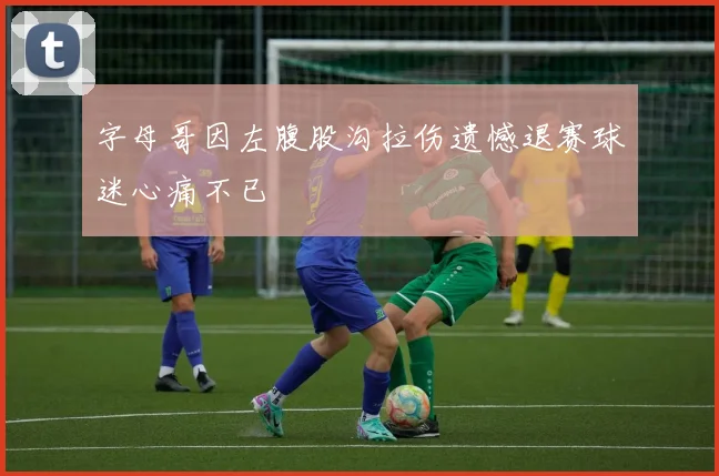 字母哥因左腹股沟拉伤遗憾退赛球迷心痛不已