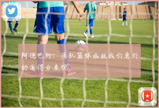 阿德巴约：团队篮球成就我们意外的高得分表现