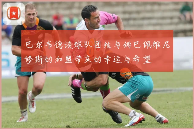 巴尔韦德谈球队团结与姆巴佩维尼修斯的加盟带来的幸运与希望