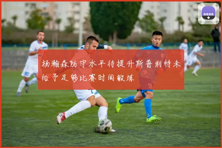 杨瀚森防守水平待提升斯普利特未给予足够比赛时间锻炼