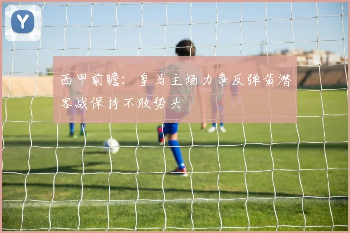 西甲前瞻：皇马主场力争反弹黄潜客战保持不败势头
