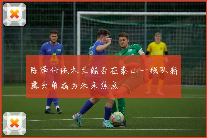 陈泽仕依木兰能否在泰山一线队崭露头角成为未来焦点