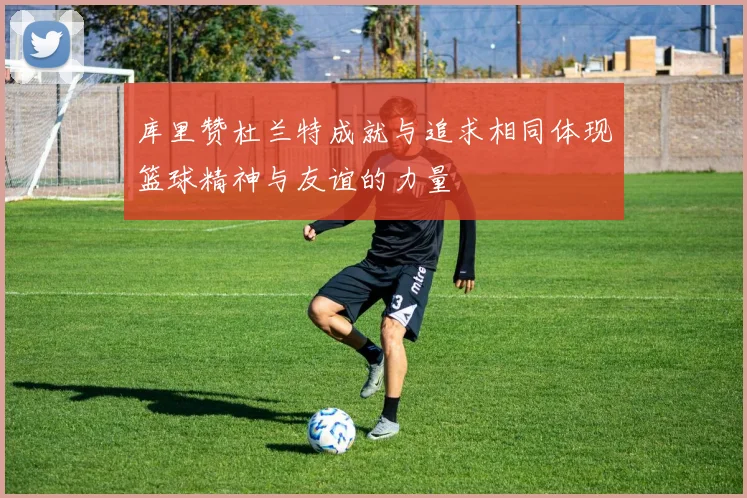 库里赞杜兰特成就与追求相同体现篮球精神与友谊的力量
