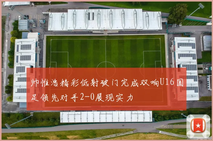 帅惟浩精彩低射破门完成双响U16国足领先对手2-0展现实力